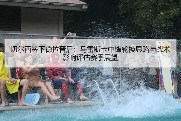 切尔西签下德拉普后：马雷斯卡中锋轮换思路与战术影响评估赛季展望