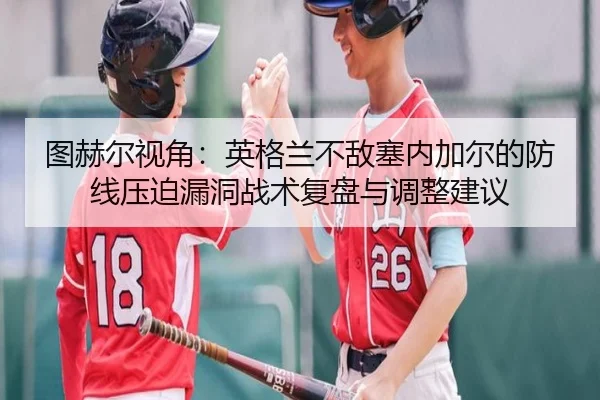 图赫尔视角：英格兰不敌塞内加尔的防线压迫漏洞战术复盘与调整建议