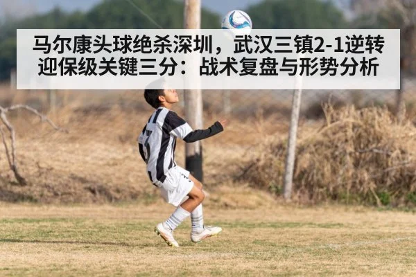 马尔康头球绝杀深圳,武汉三镇2-1逆转迎保级关键三分:战术复盘与形势分析
