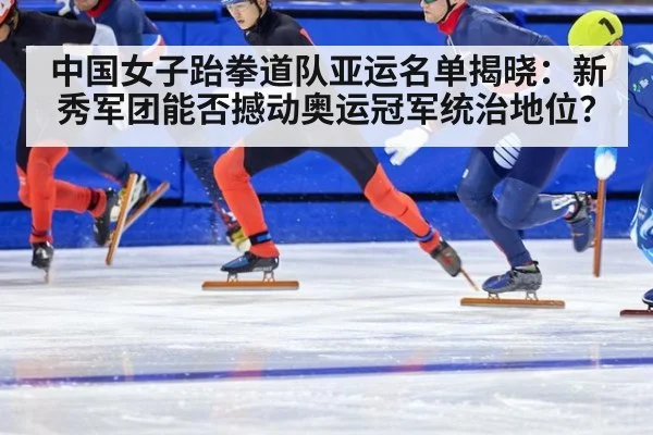 中国女子跆拳道队亚运名单揭晓：新秀军团能否撼动奥运冠军统治地位？